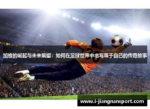 加维的崛起与未来展望：如何在足球世界中书写属于自己的传奇故事