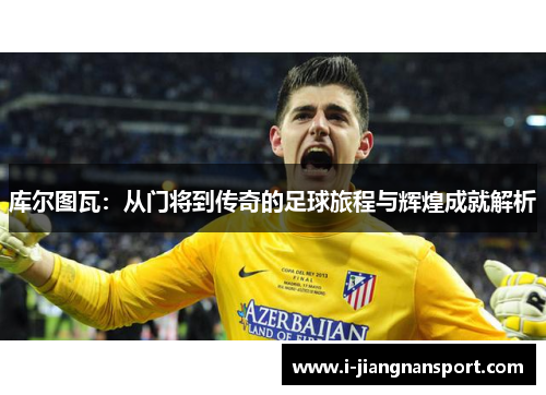 库尔图瓦：从门将到传奇的足球旅程与辉煌成就解析